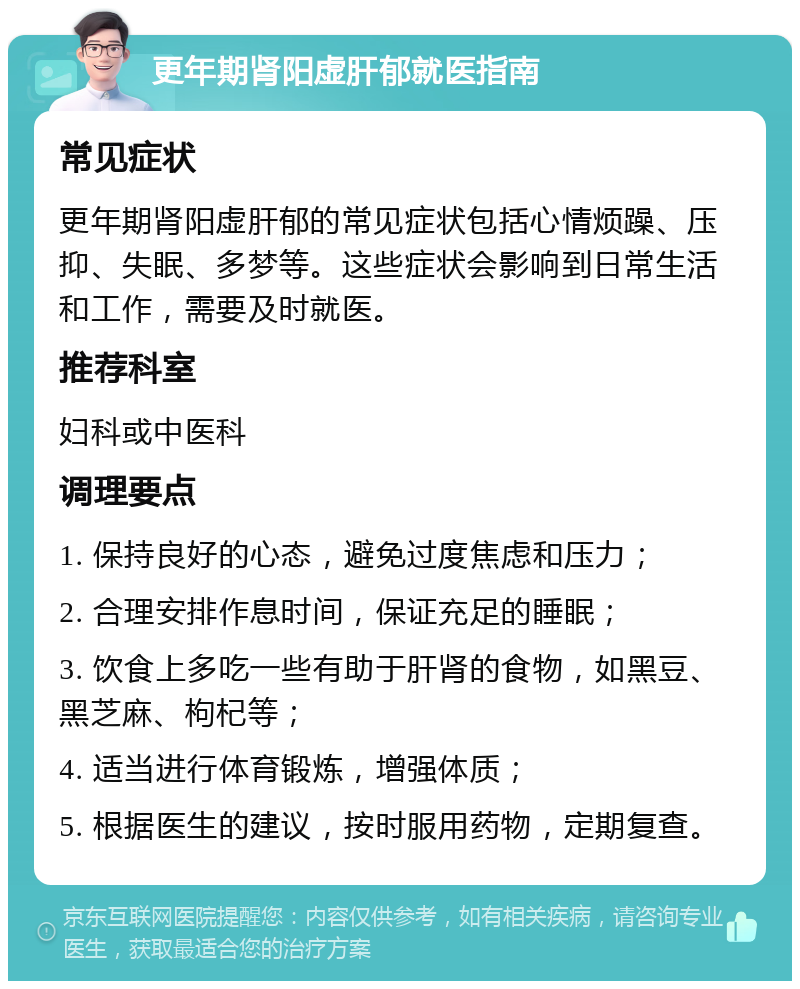 更年期肾阳虚肝郁就医指南 常见症状 更年期肾阳虚肝郁的常见症状包括心情烦躁、压抑、失眠、多梦等。这些症状会影响到日常生活和工作，需要及时就医。 推荐科室 妇科或中医科 调理要点 1. 保持良好的心态，避免过度焦虑和压力； 2. 合理安排作息时间，保证充足的睡眠； 3. 饮食上多吃一些有助于肝肾的食物，如黑豆、黑芝麻、枸杞等； 4. 适当进行体育锻炼，增强体质； 5. 根据医生的建议，按时服用药物，定期复查。