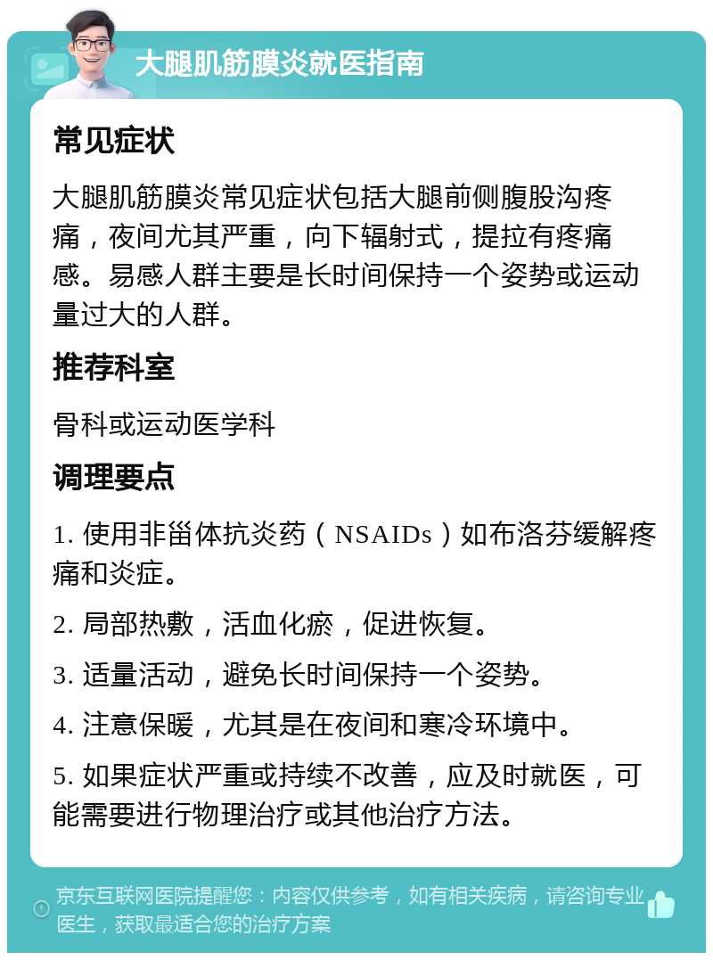 大腿肌筋膜炎就医指南 常见症状 大腿肌筋膜炎常见症状包括大腿前侧腹股沟疼痛，夜间尤其严重，向下辐射式，提拉有疼痛感。易感人群主要是长时间保持一个姿势或运动量过大的人群。 推荐科室 骨科或运动医学科 调理要点 1. 使用非甾体抗炎药（NSAIDs）如布洛芬缓解疼痛和炎症。 2. 局部热敷，活血化瘀，促进恢复。 3. 适量活动，避免长时间保持一个姿势。 4. 注意保暖，尤其是在夜间和寒冷环境中。 5. 如果症状严重或持续不改善，应及时就医，可能需要进行物理治疗或其他治疗方法。