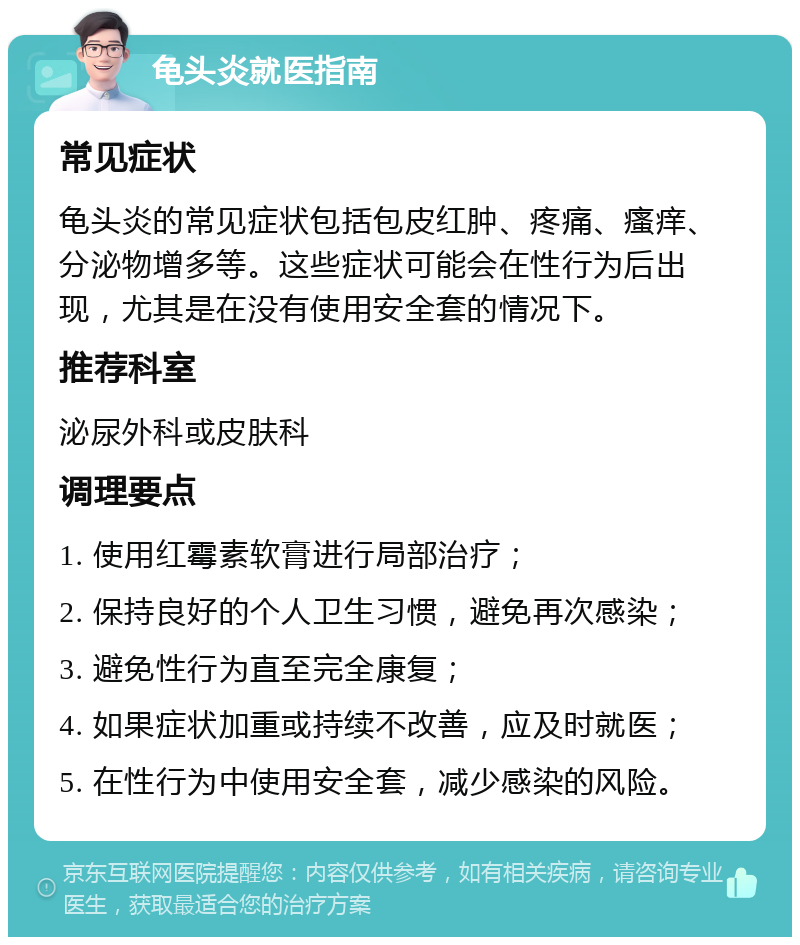 龟头炎就医指南 常见症状 龟头炎的常见症状包括包皮红肿、疼痛、瘙痒、分泌物增多等。这些症状可能会在性行为后出现，尤其是在没有使用安全套的情况下。 推荐科室 泌尿外科或皮肤科 调理要点 1. 使用红霉素软膏进行局部治疗； 2. 保持良好的个人卫生习惯，避免再次感染； 3. 避免性行为直至完全康复； 4. 如果症状加重或持续不改善，应及时就医； 5. 在性行为中使用安全套，减少感染的风险。