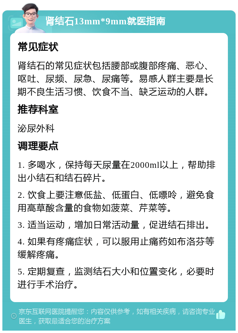 肾结石13mm*9mm就医指南 常见症状 肾结石的常见症状包括腰部或腹部疼痛、恶心、呕吐、尿频、尿急、尿痛等。易感人群主要是长期不良生活习惯、饮食不当、缺乏运动的人群。 推荐科室 泌尿外科 调理要点 1. 多喝水，保持每天尿量在2000ml以上，帮助排出小结石和结石碎片。 2. 饮食上要注意低盐、低蛋白、低嘌呤，避免食用高草酸含量的食物如菠菜、芹菜等。 3. 适当运动，增加日常活动量，促进结石排出。 4. 如果有疼痛症状，可以服用止痛药如布洛芬等缓解疼痛。 5. 定期复查，监测结石大小和位置变化，必要时进行手术治疗。