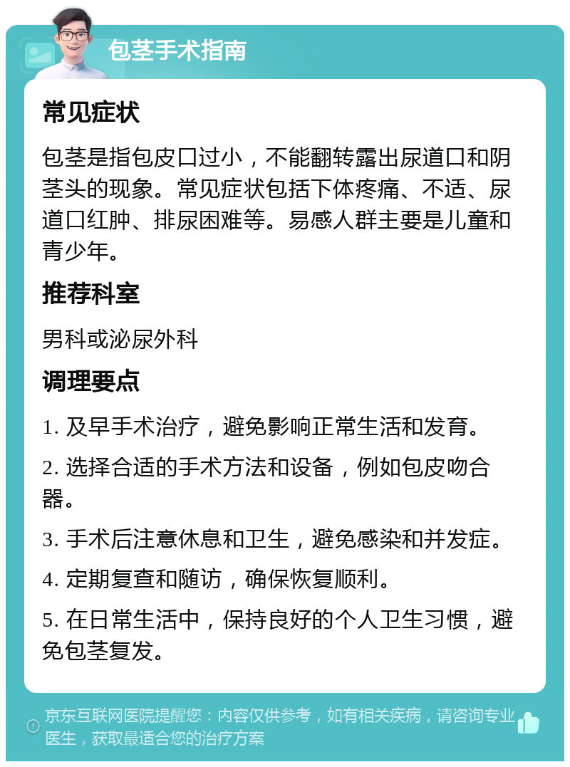 包茎手术指南 常见症状 包茎是指包皮口过小，不能翻转露出尿道口和阴茎头的现象。常见症状包括下体疼痛、不适、尿道口红肿、排尿困难等。易感人群主要是儿童和青少年。 推荐科室 男科或泌尿外科 调理要点 1. 及早手术治疗，避免影响正常生活和发育。 2. 选择合适的手术方法和设备，例如包皮吻合器。 3. 手术后注意休息和卫生，避免感染和并发症。 4. 定期复查和随访，确保恢复顺利。 5. 在日常生活中，保持良好的个人卫生习惯，避免包茎复发。