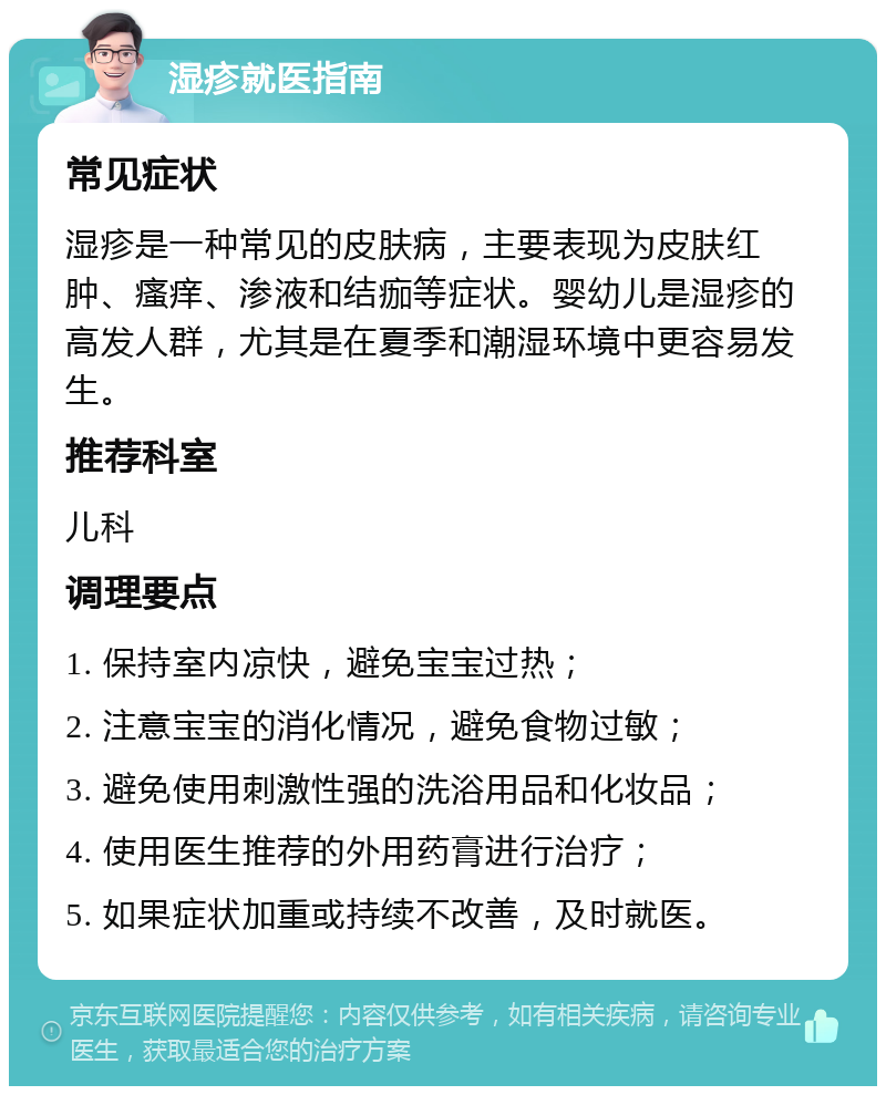 湿疹就医指南 常见症状 湿疹是一种常见的皮肤病，主要表现为皮肤红肿、瘙痒、渗液和结痂等症状。婴幼儿是湿疹的高发人群，尤其是在夏季和潮湿环境中更容易发生。 推荐科室 儿科 调理要点 1. 保持室内凉快，避免宝宝过热； 2. 注意宝宝的消化情况，避免食物过敏； 3. 避免使用刺激性强的洗浴用品和化妆品； 4. 使用医生推荐的外用药膏进行治疗； 5. 如果症状加重或持续不改善，及时就医。