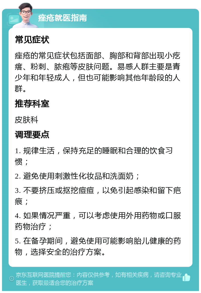 痤疮就医指南 常见症状 痤疮的常见症状包括面部、胸部和背部出现小疙瘩、粉刺、脓疱等皮肤问题。易感人群主要是青少年和年轻成人，但也可能影响其他年龄段的人群。 推荐科室 皮肤科 调理要点 1. 规律生活，保持充足的睡眠和合理的饮食习惯； 2. 避免使用刺激性化妆品和洗面奶； 3. 不要挤压或抠挖痘痘，以免引起感染和留下疤痕； 4. 如果情况严重，可以考虑使用外用药物或口服药物治疗； 5. 在备孕期间，避免使用可能影响胎儿健康的药物，选择安全的治疗方案。