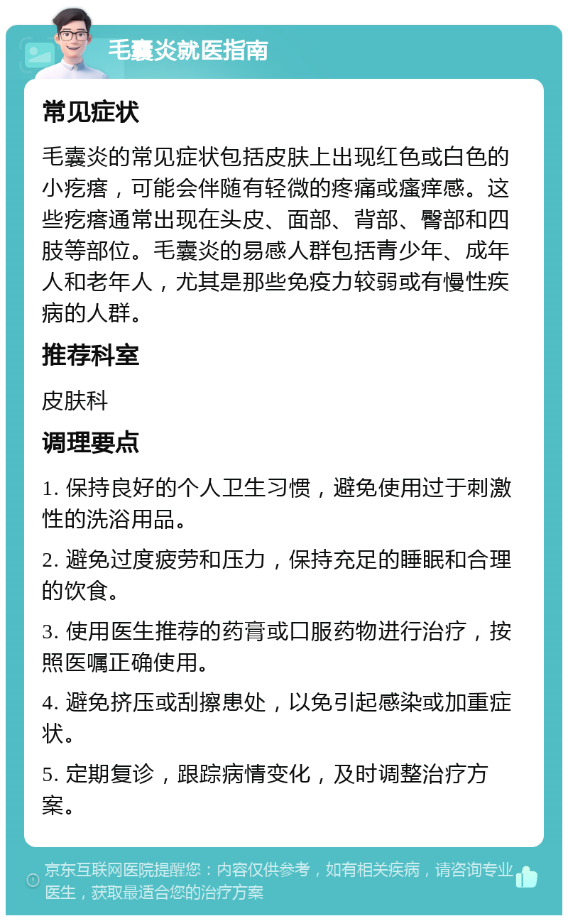 毛囊炎就医指南 常见症状 毛囊炎的常见症状包括皮肤上出现红色或白色的小疙瘩，可能会伴随有轻微的疼痛或瘙痒感。这些疙瘩通常出现在头皮、面部、背部、臀部和四肢等部位。毛囊炎的易感人群包括青少年、成年人和老年人，尤其是那些免疫力较弱或有慢性疾病的人群。 推荐科室 皮肤科 调理要点 1. 保持良好的个人卫生习惯，避免使用过于刺激性的洗浴用品。 2. 避免过度疲劳和压力，保持充足的睡眠和合理的饮食。 3. 使用医生推荐的药膏或口服药物进行治疗，按照医嘱正确使用。 4. 避免挤压或刮擦患处，以免引起感染或加重症状。 5. 定期复诊，跟踪病情变化，及时调整治疗方案。