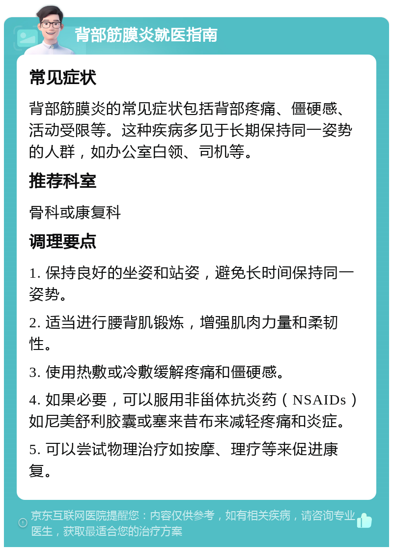 背部筋膜炎就医指南 常见症状 背部筋膜炎的常见症状包括背部疼痛、僵硬感、活动受限等。这种疾病多见于长期保持同一姿势的人群，如办公室白领、司机等。 推荐科室 骨科或康复科 调理要点 1. 保持良好的坐姿和站姿，避免长时间保持同一姿势。 2. 适当进行腰背肌锻炼，增强肌肉力量和柔韧性。 3. 使用热敷或冷敷缓解疼痛和僵硬感。 4. 如果必要，可以服用非甾体抗炎药（NSAIDs）如尼美舒利胶囊或塞来昔布来减轻疼痛和炎症。 5. 可以尝试物理治疗如按摩、理疗等来促进康复。