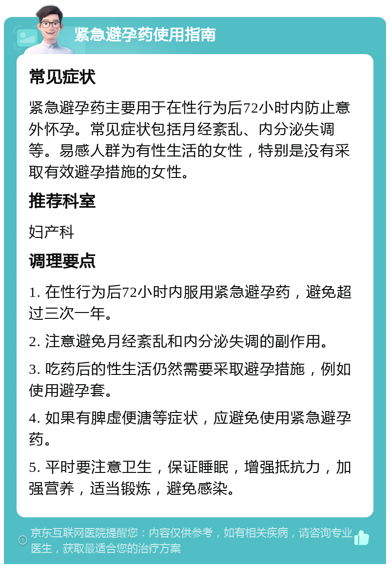 紧急避孕药使用指南 常见症状 紧急避孕药主要用于在性行为后72小时内防止意外怀孕。常见症状包括月经紊乱、内分泌失调等。易感人群为有性生活的女性，特别是没有采取有效避孕措施的女性。 推荐科室 妇产科 调理要点 1. 在性行为后72小时内服用紧急避孕药，避免超过三次一年。 2. 注意避免月经紊乱和内分泌失调的副作用。 3. 吃药后的性生活仍然需要采取避孕措施，例如使用避孕套。 4. 如果有脾虚便溏等症状，应避免使用紧急避孕药。 5. 平时要注意卫生，保证睡眠，增强抵抗力，加强营养，适当锻炼，避免感染。