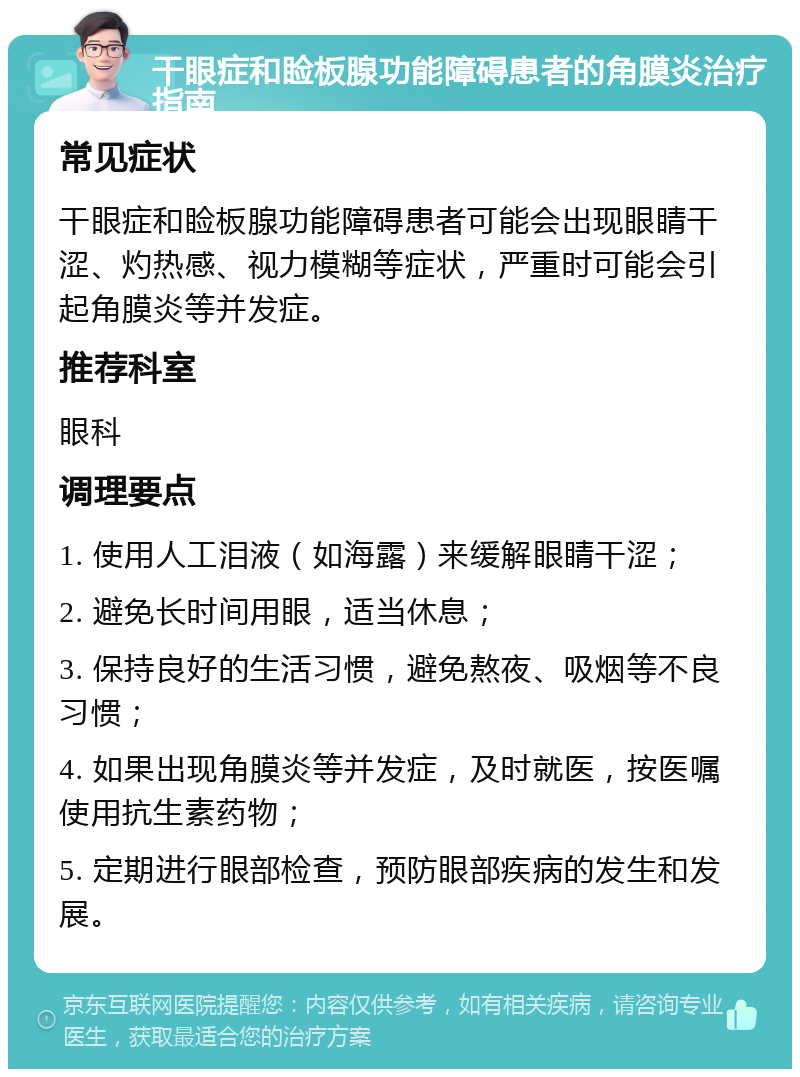 干眼症和睑板腺功能障碍患者的角膜炎治疗指南 常见症状 干眼症和睑板腺功能障碍患者可能会出现眼睛干涩、灼热感、视力模糊等症状，严重时可能会引起角膜炎等并发症。 推荐科室 眼科 调理要点 1. 使用人工泪液（如海露）来缓解眼睛干涩； 2. 避免长时间用眼，适当休息； 3. 保持良好的生活习惯，避免熬夜、吸烟等不良习惯； 4. 如果出现角膜炎等并发症，及时就医，按医嘱使用抗生素药物； 5. 定期进行眼部检查，预防眼部疾病的发生和发展。