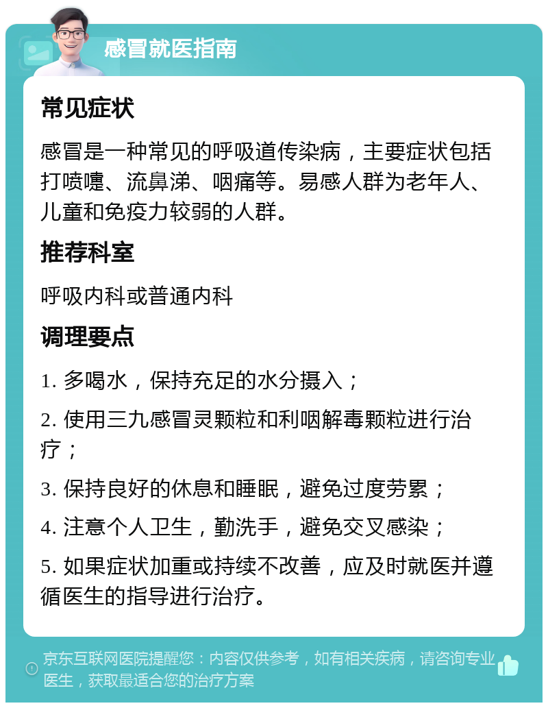 感冒就医指南 常见症状 感冒是一种常见的呼吸道传染病，主要症状包括打喷嚏、流鼻涕、咽痛等。易感人群为老年人、儿童和免疫力较弱的人群。 推荐科室 呼吸内科或普通内科 调理要点 1. 多喝水，保持充足的水分摄入； 2. 使用三九感冒灵颗粒和利咽解毒颗粒进行治疗； 3. 保持良好的休息和睡眠，避免过度劳累； 4. 注意个人卫生，勤洗手，避免交叉感染； 5. 如果症状加重或持续不改善，应及时就医并遵循医生的指导进行治疗。