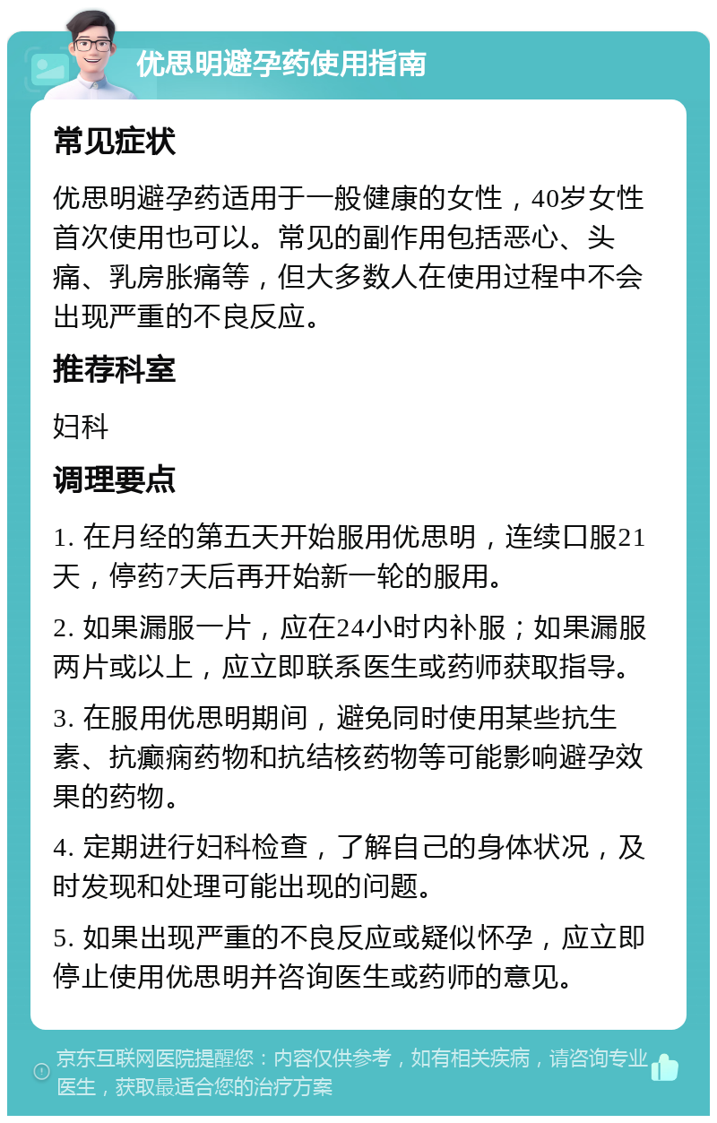 优思明避孕药使用指南 常见症状 优思明避孕药适用于一般健康的女性，40岁女性首次使用也可以。常见的副作用包括恶心、头痛、乳房胀痛等，但大多数人在使用过程中不会出现严重的不良反应。 推荐科室 妇科 调理要点 1. 在月经的第五天开始服用优思明，连续口服21天，停药7天后再开始新一轮的服用。 2. 如果漏服一片，应在24小时内补服；如果漏服两片或以上，应立即联系医生或药师获取指导。 3. 在服用优思明期间，避免同时使用某些抗生素、抗癫痫药物和抗结核药物等可能影响避孕效果的药物。 4. 定期进行妇科检查，了解自己的身体状况，及时发现和处理可能出现的问题。 5. 如果出现严重的不良反应或疑似怀孕，应立即停止使用优思明并咨询医生或药师的意见。