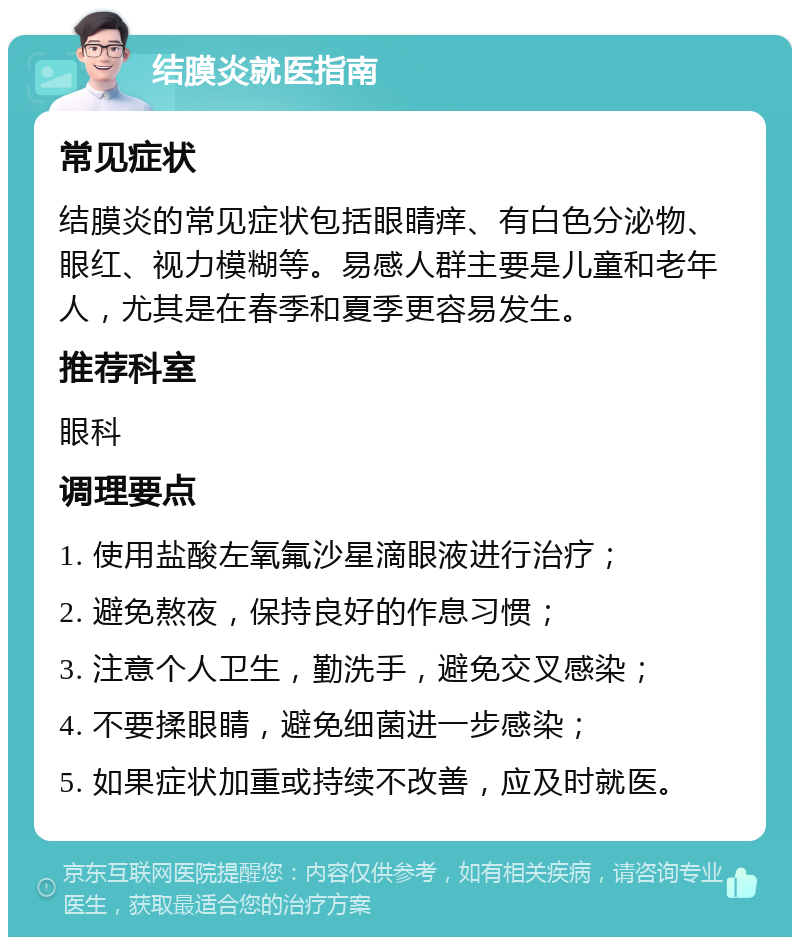 结膜炎就医指南 常见症状 结膜炎的常见症状包括眼睛痒、有白色分泌物、眼红、视力模糊等。易感人群主要是儿童和老年人，尤其是在春季和夏季更容易发生。 推荐科室 眼科 调理要点 1. 使用盐酸左氧氟沙星滴眼液进行治疗； 2. 避免熬夜，保持良好的作息习惯； 3. 注意个人卫生，勤洗手，避免交叉感染； 4. 不要揉眼睛，避免细菌进一步感染； 5. 如果症状加重或持续不改善，应及时就医。