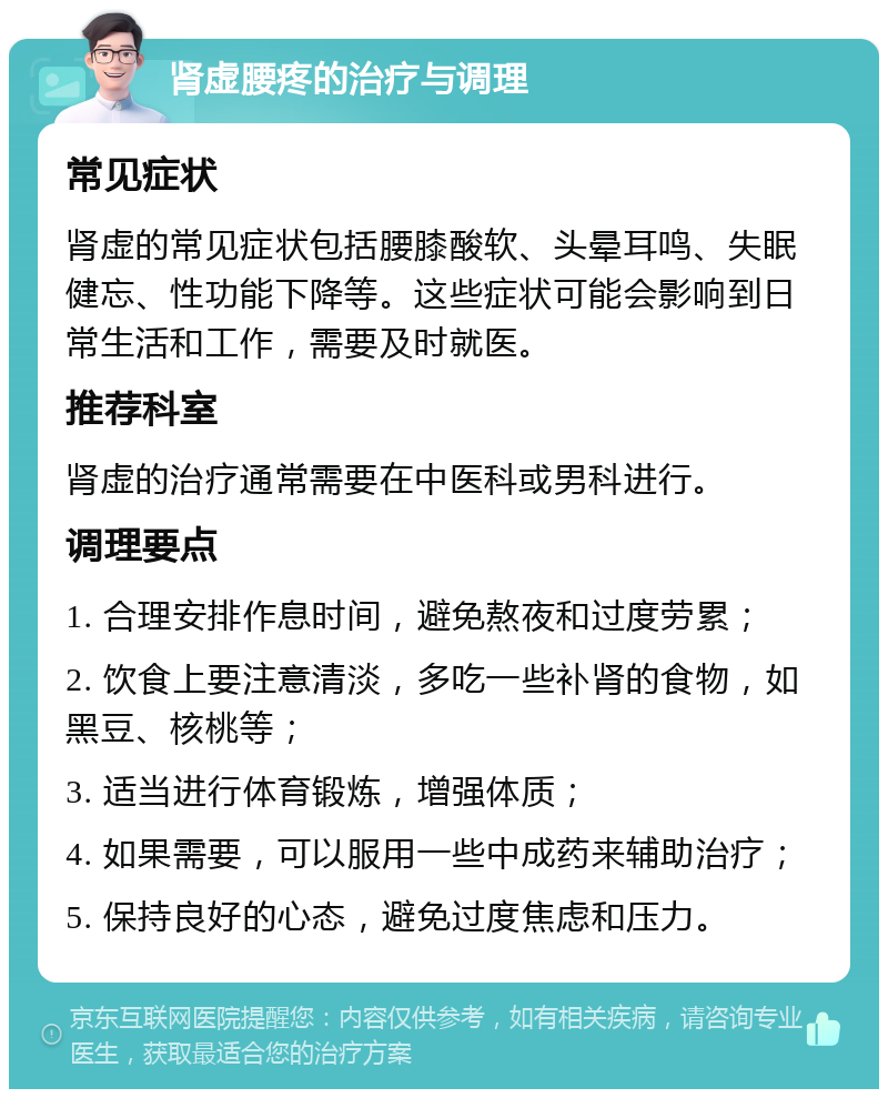 肾虚腰疼的治疗与调理 常见症状 肾虚的常见症状包括腰膝酸软、头晕耳鸣、失眠健忘、性功能下降等。这些症状可能会影响到日常生活和工作，需要及时就医。 推荐科室 肾虚的治疗通常需要在中医科或男科进行。 调理要点 1. 合理安排作息时间，避免熬夜和过度劳累； 2. 饮食上要注意清淡，多吃一些补肾的食物，如黑豆、核桃等； 3. 适当进行体育锻炼，增强体质； 4. 如果需要，可以服用一些中成药来辅助治疗； 5. 保持良好的心态，避免过度焦虑和压力。