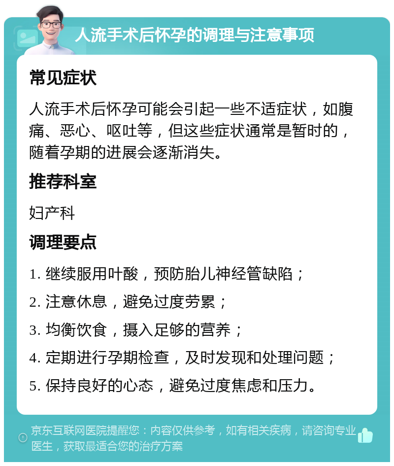 人流手术后怀孕的调理与注意事项 常见症状 人流手术后怀孕可能会引起一些不适症状，如腹痛、恶心、呕吐等，但这些症状通常是暂时的，随着孕期的进展会逐渐消失。 推荐科室 妇产科 调理要点 1. 继续服用叶酸，预防胎儿神经管缺陷； 2. 注意休息，避免过度劳累； 3. 均衡饮食，摄入足够的营养； 4. 定期进行孕期检查，及时发现和处理问题； 5. 保持良好的心态，避免过度焦虑和压力。