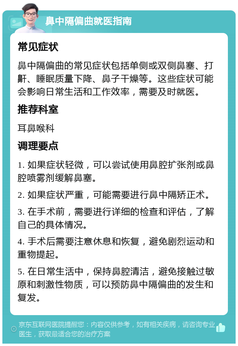 鼻中隔偏曲就医指南 常见症状 鼻中隔偏曲的常见症状包括单侧或双侧鼻塞、打鼾、睡眠质量下降、鼻子干燥等。这些症状可能会影响日常生活和工作效率，需要及时就医。 推荐科室 耳鼻喉科 调理要点 1. 如果症状轻微，可以尝试使用鼻腔扩张剂或鼻腔喷雾剂缓解鼻塞。 2. 如果症状严重，可能需要进行鼻中隔矫正术。 3. 在手术前，需要进行详细的检查和评估，了解自己的具体情况。 4. 手术后需要注意休息和恢复，避免剧烈运动和重物提起。 5. 在日常生活中，保持鼻腔清洁，避免接触过敏原和刺激性物质，可以预防鼻中隔偏曲的发生和复发。