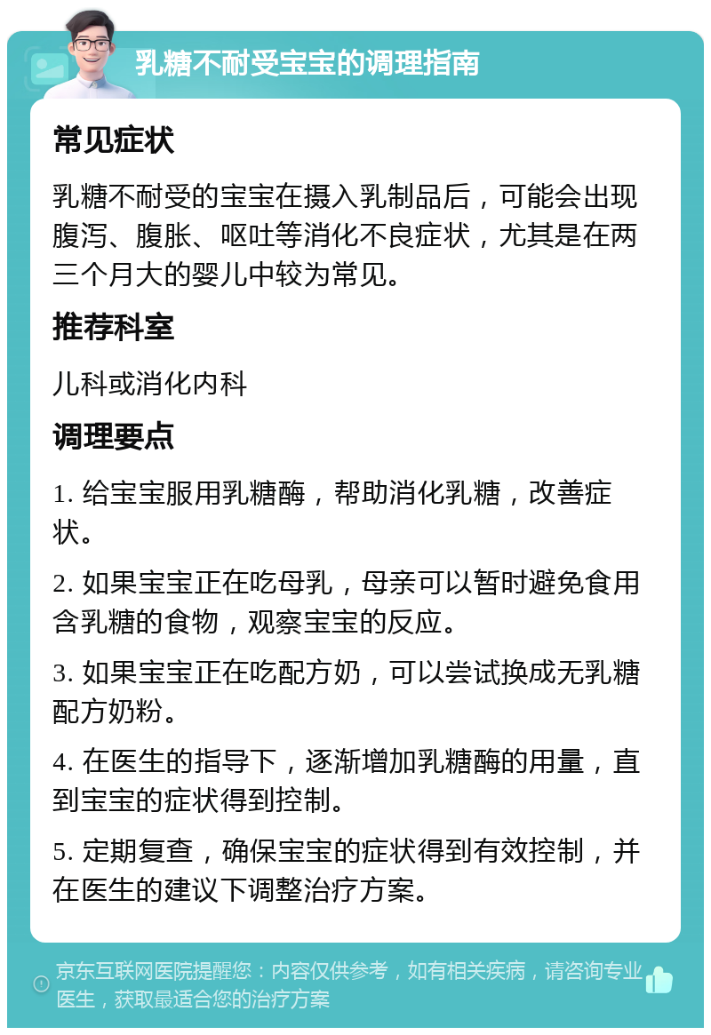 乳糖不耐受宝宝的调理指南 常见症状 乳糖不耐受的宝宝在摄入乳制品后，可能会出现腹泻、腹胀、呕吐等消化不良症状，尤其是在两三个月大的婴儿中较为常见。 推荐科室 儿科或消化内科 调理要点 1. 给宝宝服用乳糖酶，帮助消化乳糖，改善症状。 2. 如果宝宝正在吃母乳，母亲可以暂时避免食用含乳糖的食物，观察宝宝的反应。 3. 如果宝宝正在吃配方奶，可以尝试换成无乳糖配方奶粉。 4. 在医生的指导下，逐渐增加乳糖酶的用量，直到宝宝的症状得到控制。 5. 定期复查，确保宝宝的症状得到有效控制，并在医生的建议下调整治疗方案。