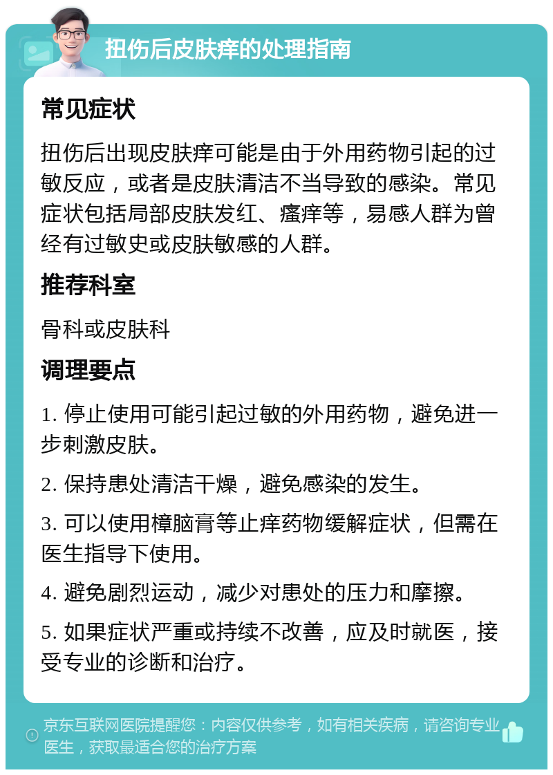 扭伤后皮肤痒的处理指南 常见症状 扭伤后出现皮肤痒可能是由于外用药物引起的过敏反应，或者是皮肤清洁不当导致的感染。常见症状包括局部皮肤发红、瘙痒等，易感人群为曾经有过敏史或皮肤敏感的人群。 推荐科室 骨科或皮肤科 调理要点 1. 停止使用可能引起过敏的外用药物，避免进一步刺激皮肤。 2. 保持患处清洁干燥，避免感染的发生。 3. 可以使用樟脑膏等止痒药物缓解症状，但需在医生指导下使用。 4. 避免剧烈运动，减少对患处的压力和摩擦。 5. 如果症状严重或持续不改善，应及时就医，接受专业的诊断和治疗。