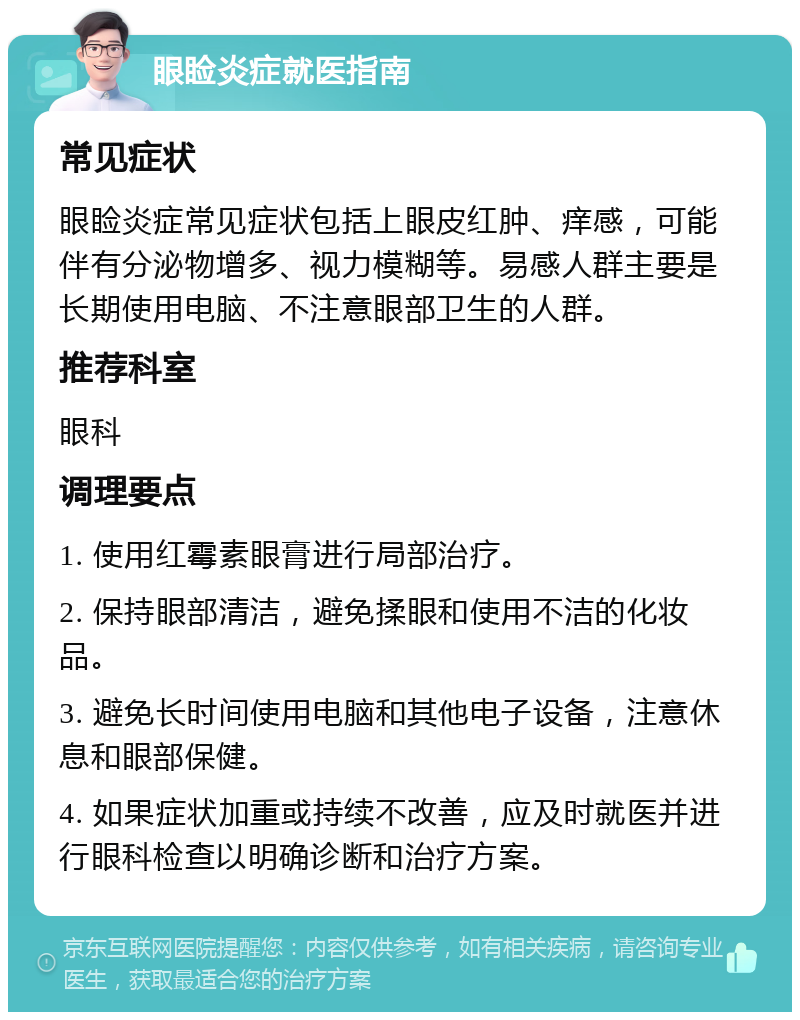 眼睑炎症就医指南 常见症状 眼睑炎症常见症状包括上眼皮红肿、痒感，可能伴有分泌物增多、视力模糊等。易感人群主要是长期使用电脑、不注意眼部卫生的人群。 推荐科室 眼科 调理要点 1. 使用红霉素眼膏进行局部治疗。 2. 保持眼部清洁，避免揉眼和使用不洁的化妆品。 3. 避免长时间使用电脑和其他电子设备，注意休息和眼部保健。 4. 如果症状加重或持续不改善，应及时就医并进行眼科检查以明确诊断和治疗方案。