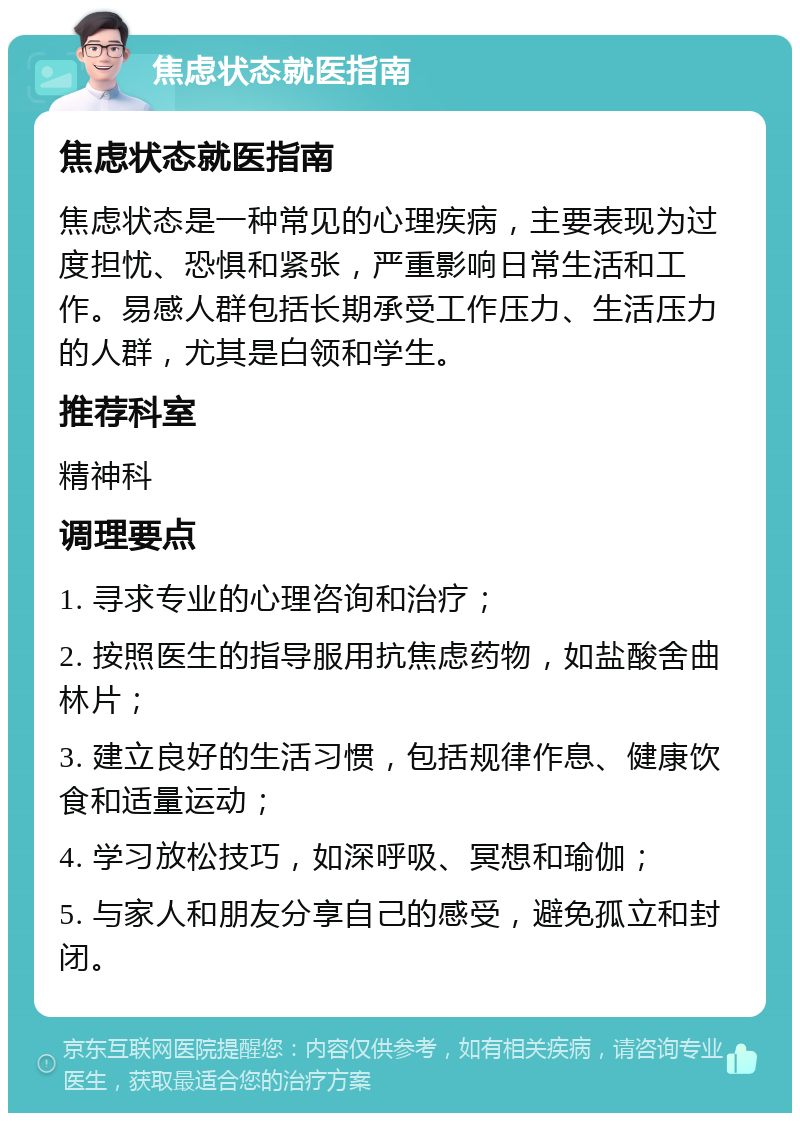 焦虑状态就医指南 焦虑状态就医指南 焦虑状态是一种常见的心理疾病，主要表现为过度担忧、恐惧和紧张，严重影响日常生活和工作。易感人群包括长期承受工作压力、生活压力的人群，尤其是白领和学生。 推荐科室 精神科 调理要点 1. 寻求专业的心理咨询和治疗； 2. 按照医生的指导服用抗焦虑药物，如盐酸舍曲林片； 3. 建立良好的生活习惯，包括规律作息、健康饮食和适量运动； 4. 学习放松技巧，如深呼吸、冥想和瑜伽； 5. 与家人和朋友分享自己的感受，避免孤立和封闭。