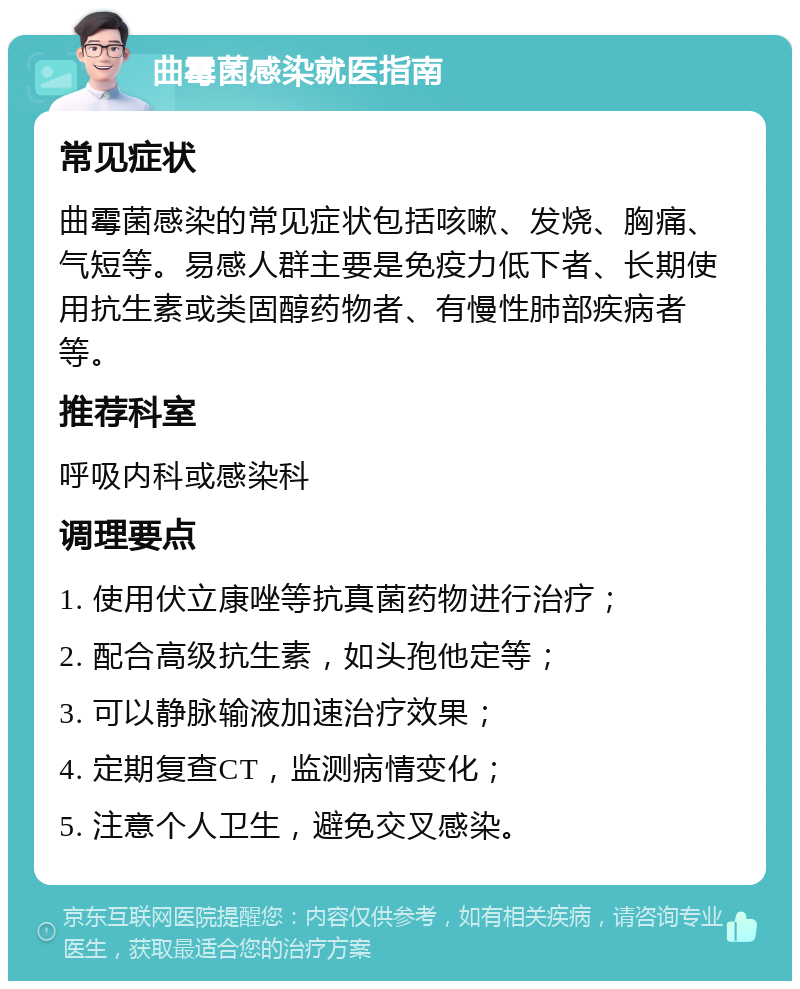 曲霉菌感染就医指南 常见症状 曲霉菌感染的常见症状包括咳嗽、发烧、胸痛、气短等。易感人群主要是免疫力低下者、长期使用抗生素或类固醇药物者、有慢性肺部疾病者等。 推荐科室 呼吸内科或感染科 调理要点 1. 使用伏立康唑等抗真菌药物进行治疗； 2. 配合高级抗生素，如头孢他定等； 3. 可以静脉输液加速治疗效果； 4. 定期复查CT，监测病情变化； 5. 注意个人卫生，避免交叉感染。