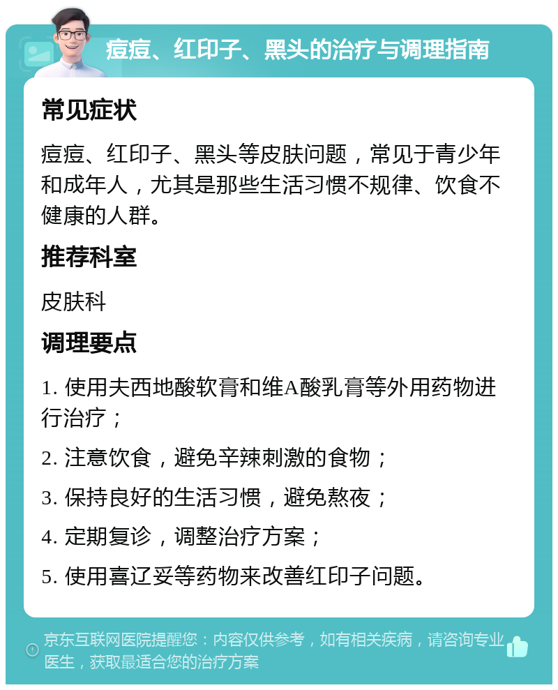 痘痘、红印子、黑头的治疗与调理指南 常见症状 痘痘、红印子、黑头等皮肤问题，常见于青少年和成年人，尤其是那些生活习惯不规律、饮食不健康的人群。 推荐科室 皮肤科 调理要点 1. 使用夫西地酸软膏和维A酸乳膏等外用药物进行治疗； 2. 注意饮食，避免辛辣刺激的食物； 3. 保持良好的生活习惯，避免熬夜； 4. 定期复诊，调整治疗方案； 5. 使用喜辽妥等药物来改善红印子问题。