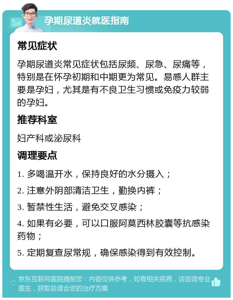 孕期尿道炎就医指南 常见症状 孕期尿道炎常见症状包括尿频、尿急、尿痛等，特别是在怀孕初期和中期更为常见。易感人群主要是孕妇，尤其是有不良卫生习惯或免疫力较弱的孕妇。 推荐科室 妇产科或泌尿科 调理要点 1. 多喝温开水，保持良好的水分摄入； 2. 注意外阴部清洁卫生，勤换内裤； 3. 暂禁性生活，避免交叉感染； 4. 如果有必要，可以口服阿莫西林胶囊等抗感染药物； 5. 定期复查尿常规，确保感染得到有效控制。