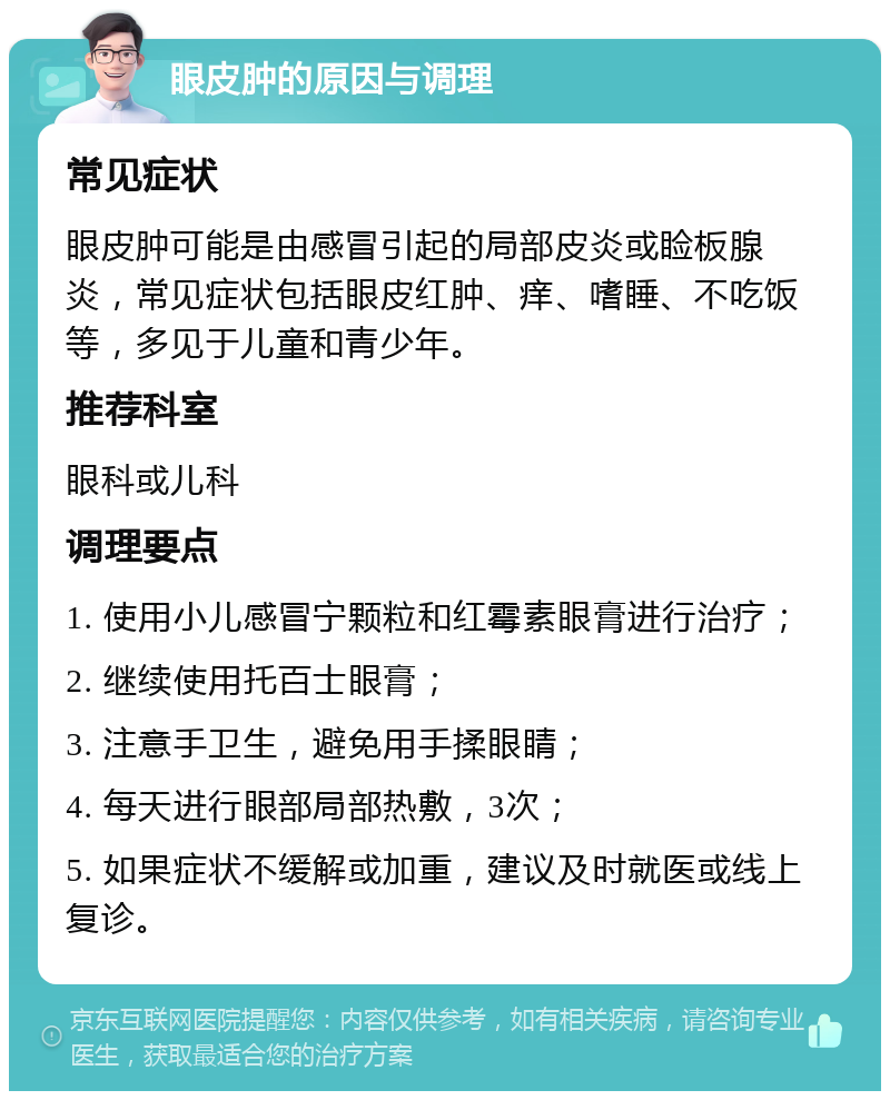 眼皮肿的原因与调理 常见症状 眼皮肿可能是由感冒引起的局部皮炎或睑板腺炎，常见症状包括眼皮红肿、痒、嗜睡、不吃饭等，多见于儿童和青少年。 推荐科室 眼科或儿科 调理要点 1. 使用小儿感冒宁颗粒和红霉素眼膏进行治疗； 2. 继续使用托百士眼膏； 3. 注意手卫生，避免用手揉眼睛； 4. 每天进行眼部局部热敷，3次； 5. 如果症状不缓解或加重，建议及时就医或线上复诊。