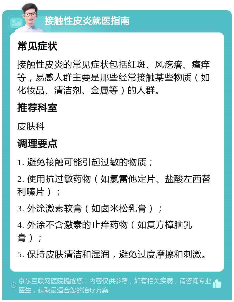 接触性皮炎就医指南 常见症状 接触性皮炎的常见症状包括红斑、风疙瘩、瘙痒等，易感人群主要是那些经常接触某些物质（如化妆品、清洁剂、金属等）的人群。 推荐科室 皮肤科 调理要点 1. 避免接触可能引起过敏的物质； 2. 使用抗过敏药物（如氯雷他定片、盐酸左西替利嗪片）； 3. 外涂激素软膏（如卤米松乳膏）； 4. 外涂不含激素的止痒药物（如复方樟脑乳膏）； 5. 保持皮肤清洁和湿润，避免过度摩擦和刺激。