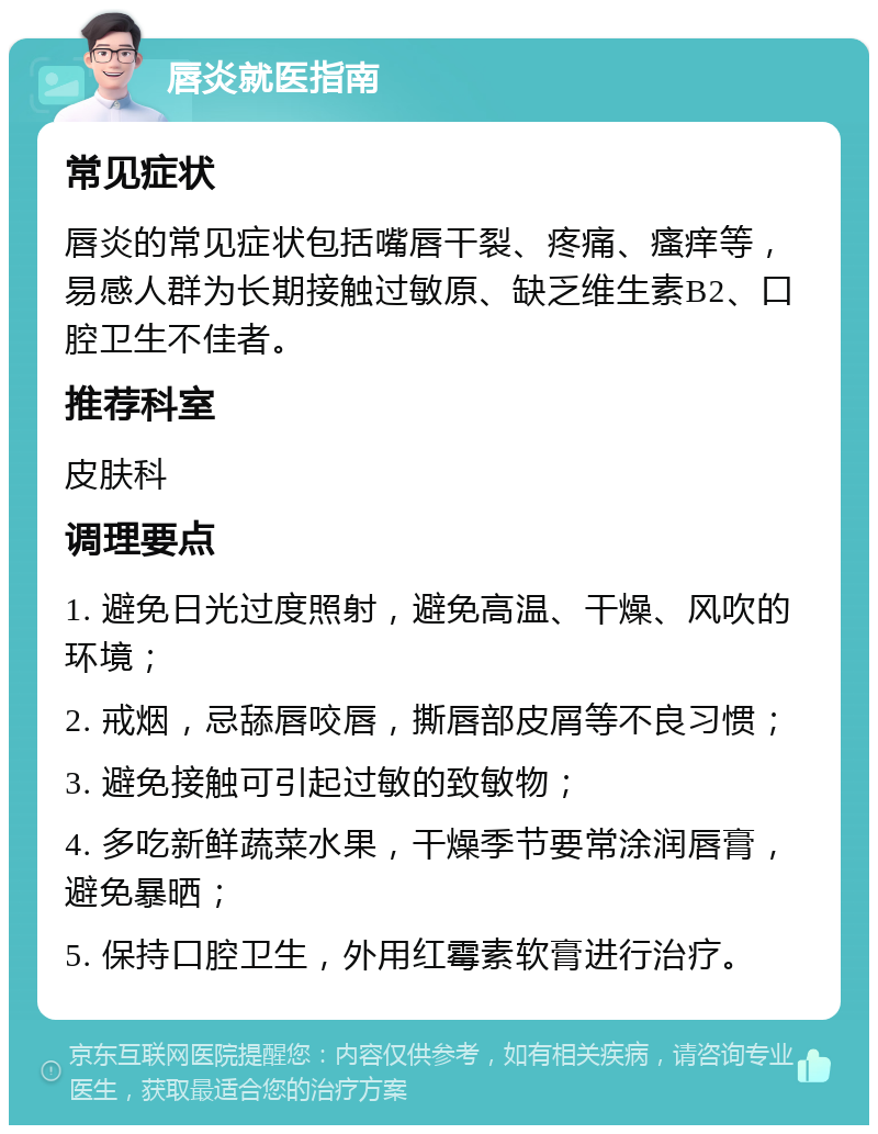 唇炎就医指南 常见症状 唇炎的常见症状包括嘴唇干裂、疼痛、瘙痒等，易感人群为长期接触过敏原、缺乏维生素B2、口腔卫生不佳者。 推荐科室 皮肤科 调理要点 1. 避免日光过度照射，避免高温、干燥、风吹的环境； 2. 戒烟，忌舔唇咬唇，撕唇部皮屑等不良习惯； 3. 避免接触可引起过敏的致敏物； 4. 多吃新鲜蔬菜水果，干燥季节要常涂润唇膏，避免暴晒； 5. 保持口腔卫生，外用红霉素软膏进行治疗。