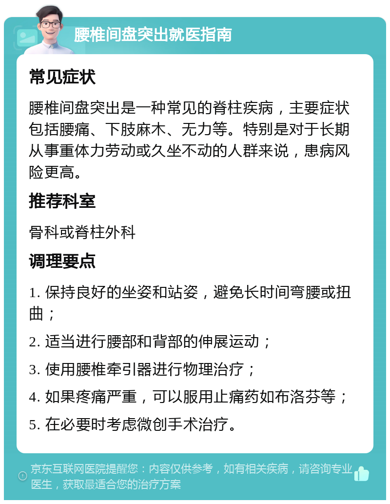 腰椎间盘突出就医指南 常见症状 腰椎间盘突出是一种常见的脊柱疾病，主要症状包括腰痛、下肢麻木、无力等。特别是对于长期从事重体力劳动或久坐不动的人群来说，患病风险更高。 推荐科室 骨科或脊柱外科 调理要点 1. 保持良好的坐姿和站姿，避免长时间弯腰或扭曲； 2. 适当进行腰部和背部的伸展运动； 3. 使用腰椎牵引器进行物理治疗； 4. 如果疼痛严重，可以服用止痛药如布洛芬等； 5. 在必要时考虑微创手术治疗。