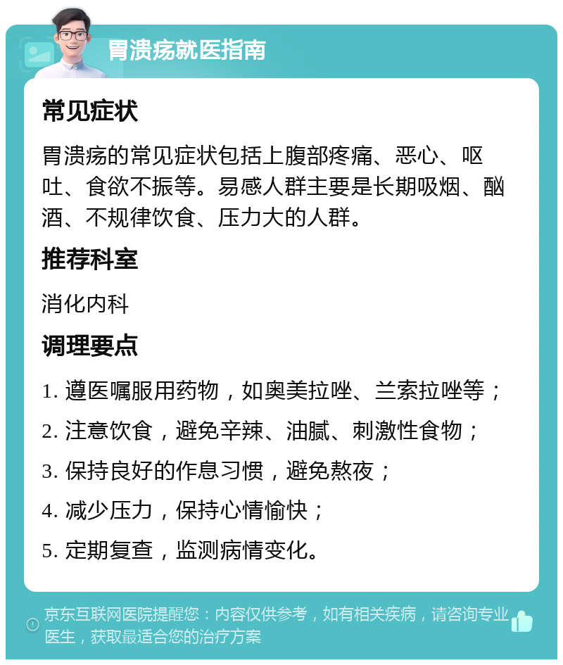 胃溃疡就医指南 常见症状 胃溃疡的常见症状包括上腹部疼痛、恶心、呕吐、食欲不振等。易感人群主要是长期吸烟、酗酒、不规律饮食、压力大的人群。 推荐科室 消化内科 调理要点 1. 遵医嘱服用药物，如奥美拉唑、兰索拉唑等； 2. 注意饮食，避免辛辣、油腻、刺激性食物； 3. 保持良好的作息习惯，避免熬夜； 4. 减少压力，保持心情愉快； 5. 定期复查，监测病情变化。