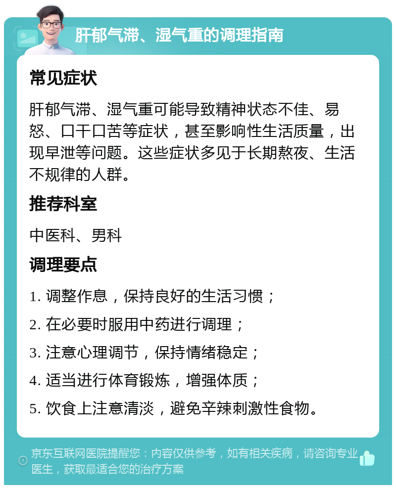 肝郁气滞、湿气重的调理指南 常见症状 肝郁气滞、湿气重可能导致精神状态不佳、易怒、口干口苦等症状，甚至影响性生活质量，出现早泄等问题。这些症状多见于长期熬夜、生活不规律的人群。 推荐科室 中医科、男科 调理要点 1. 调整作息，保持良好的生活习惯； 2. 在必要时服用中药进行调理； 3. 注意心理调节，保持情绪稳定； 4. 适当进行体育锻炼，增强体质； 5. 饮食上注意清淡，避免辛辣刺激性食物。