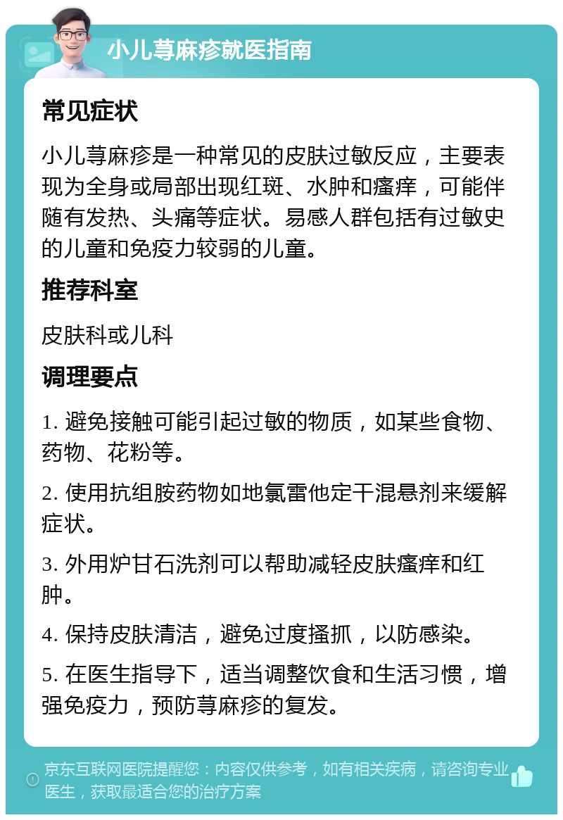 小儿荨麻疹就医指南 常见症状 小儿荨麻疹是一种常见的皮肤过敏反应，主要表现为全身或局部出现红斑、水肿和瘙痒，可能伴随有发热、头痛等症状。易感人群包括有过敏史的儿童和免疫力较弱的儿童。 推荐科室 皮肤科或儿科 调理要点 1. 避免接触可能引起过敏的物质，如某些食物、药物、花粉等。 2. 使用抗组胺药物如地氯雷他定干混悬剂来缓解症状。 3. 外用炉甘石洗剂可以帮助减轻皮肤瘙痒和红肿。 4. 保持皮肤清洁，避免过度搔抓，以防感染。 5. 在医生指导下，适当调整饮食和生活习惯，增强免疫力，预防荨麻疹的复发。