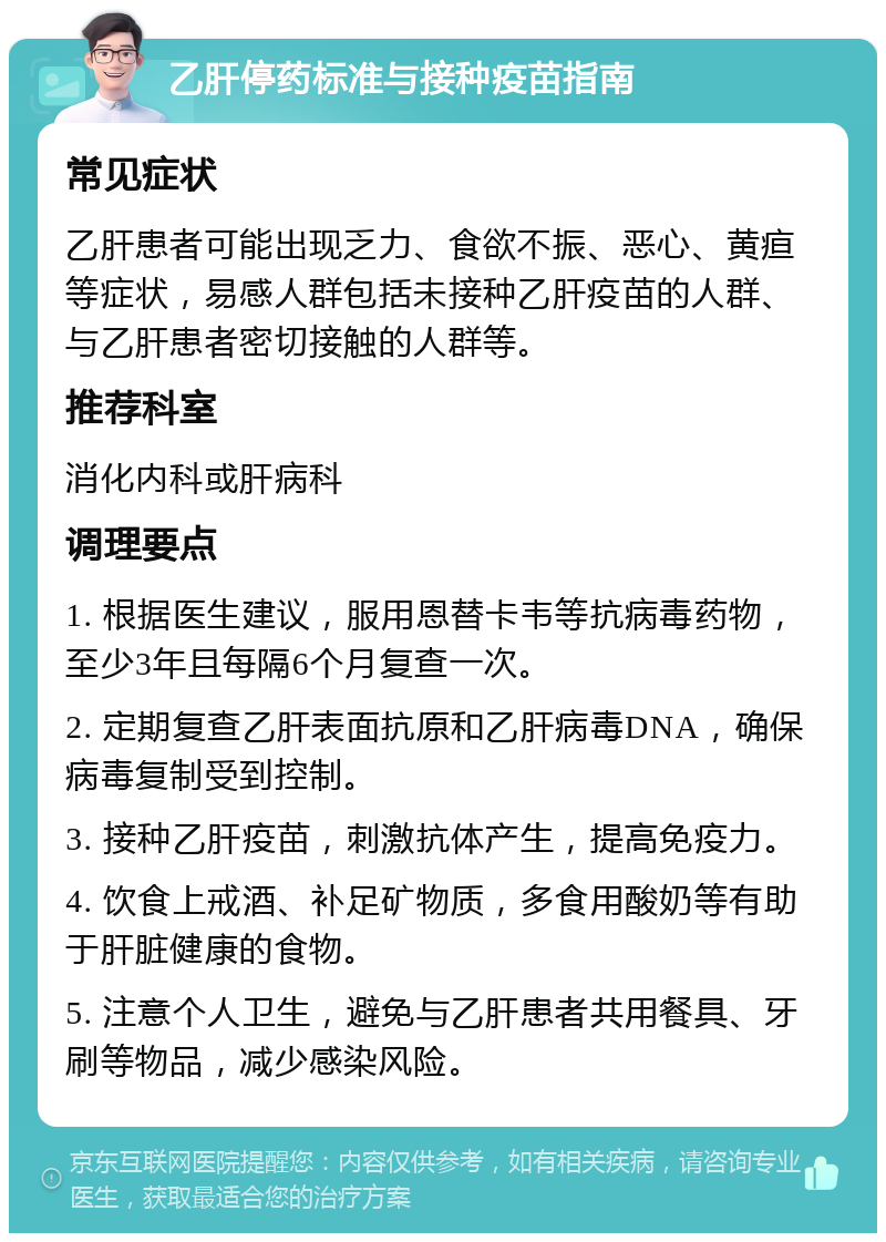 乙肝停药标准与接种疫苗指南 常见症状 乙肝患者可能出现乏力、食欲不振、恶心、黄疸等症状，易感人群包括未接种乙肝疫苗的人群、与乙肝患者密切接触的人群等。 推荐科室 消化内科或肝病科 调理要点 1. 根据医生建议，服用恩替卡韦等抗病毒药物，至少3年且每隔6个月复查一次。 2. 定期复查乙肝表面抗原和乙肝病毒DNA，确保病毒复制受到控制。 3. 接种乙肝疫苗，刺激抗体产生，提高免疫力。 4. 饮食上戒酒、补足矿物质，多食用酸奶等有助于肝脏健康的食物。 5. 注意个人卫生，避免与乙肝患者共用餐具、牙刷等物品，减少感染风险。