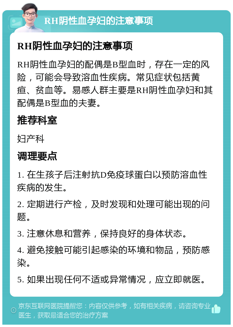 RH阴性血孕妇的注意事项 RH阴性血孕妇的注意事项 RH阴性血孕妇的配偶是B型血时，存在一定的风险，可能会导致溶血性疾病。常见症状包括黄疸、贫血等。易感人群主要是RH阴性血孕妇和其配偶是B型血的夫妻。 推荐科室 妇产科 调理要点 1. 在生孩子后注射抗D免疫球蛋白以预防溶血性疾病的发生。 2. 定期进行产检，及时发现和处理可能出现的问题。 3. 注意休息和营养，保持良好的身体状态。 4. 避免接触可能引起感染的环境和物品，预防感染。 5. 如果出现任何不适或异常情况，应立即就医。