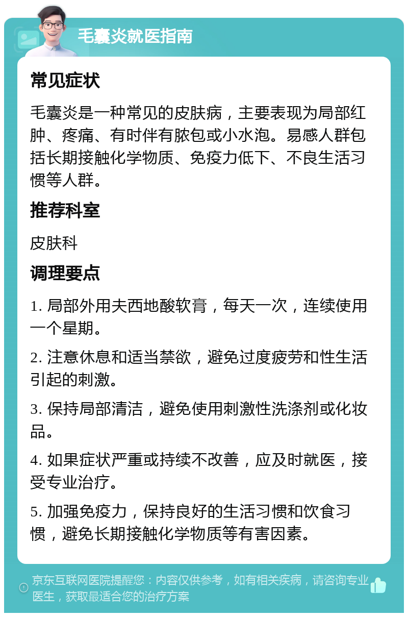 毛囊炎就医指南 常见症状 毛囊炎是一种常见的皮肤病，主要表现为局部红肿、疼痛、有时伴有脓包或小水泡。易感人群包括长期接触化学物质、免疫力低下、不良生活习惯等人群。 推荐科室 皮肤科 调理要点 1. 局部外用夫西地酸软膏，每天一次，连续使用一个星期。 2. 注意休息和适当禁欲，避免过度疲劳和性生活引起的刺激。 3. 保持局部清洁，避免使用刺激性洗涤剂或化妆品。 4. 如果症状严重或持续不改善，应及时就医，接受专业治疗。 5. 加强免疫力，保持良好的生活习惯和饮食习惯，避免长期接触化学物质等有害因素。