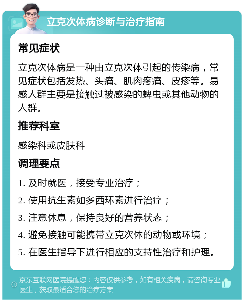 立克次体病诊断与治疗指南 常见症状 立克次体病是一种由立克次体引起的传染病，常见症状包括发热、头痛、肌肉疼痛、皮疹等。易感人群主要是接触过被感染的蜱虫或其他动物的人群。 推荐科室 感染科或皮肤科 调理要点 1. 及时就医，接受专业治疗； 2. 使用抗生素如多西环素进行治疗； 3. 注意休息，保持良好的营养状态； 4. 避免接触可能携带立克次体的动物或环境； 5. 在医生指导下进行相应的支持性治疗和护理。