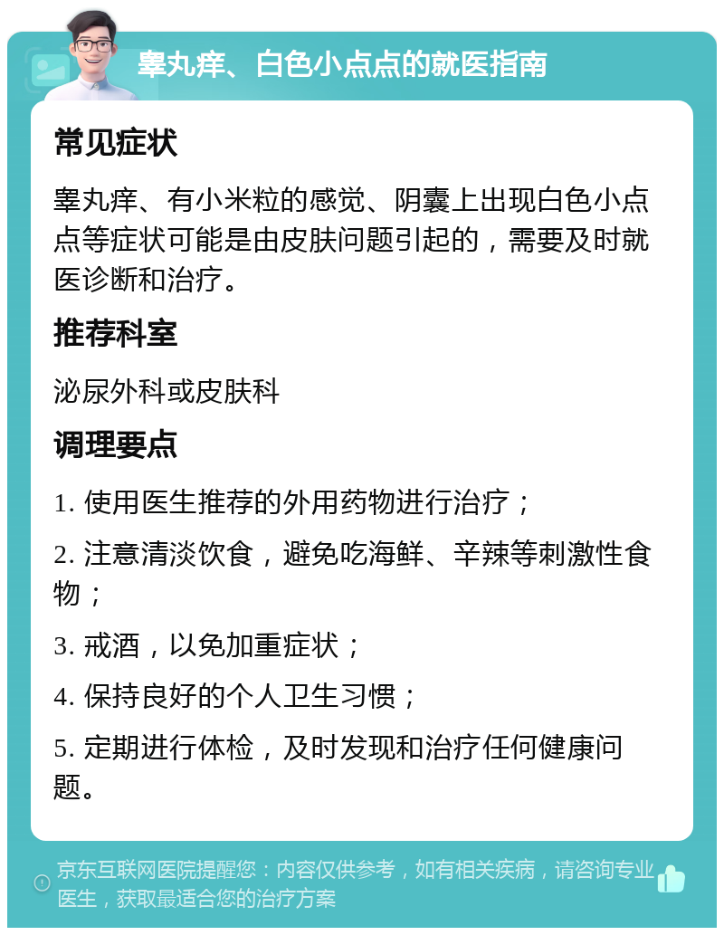 睾丸痒、白色小点点的就医指南 常见症状 睾丸痒、有小米粒的感觉、阴囊上出现白色小点点等症状可能是由皮肤问题引起的，需要及时就医诊断和治疗。 推荐科室 泌尿外科或皮肤科 调理要点 1. 使用医生推荐的外用药物进行治疗； 2. 注意清淡饮食，避免吃海鲜、辛辣等刺激性食物； 3. 戒酒，以免加重症状； 4. 保持良好的个人卫生习惯； 5. 定期进行体检，及时发现和治疗任何健康问题。