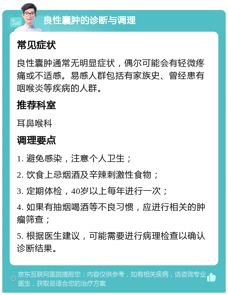 良性囊肿的诊断与调理 常见症状 良性囊肿通常无明显症状，偶尔可能会有轻微疼痛或不适感。易感人群包括有家族史、曾经患有咽喉炎等疾病的人群。 推荐科室 耳鼻喉科 调理要点 1. 避免感染，注意个人卫生； 2. 饮食上忌烟酒及辛辣刺激性食物； 3. 定期体检，40岁以上每年进行一次； 4. 如果有抽烟喝酒等不良习惯，应进行相关的肿瘤筛查； 5. 根据医生建议，可能需要进行病理检查以确认诊断结果。