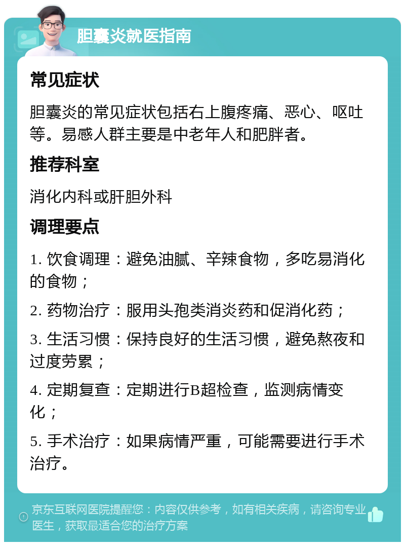 胆囊炎就医指南 常见症状 胆囊炎的常见症状包括右上腹疼痛、恶心、呕吐等。易感人群主要是中老年人和肥胖者。 推荐科室 消化内科或肝胆外科 调理要点 1. 饮食调理：避免油腻、辛辣食物，多吃易消化的食物； 2. 药物治疗：服用头孢类消炎药和促消化药； 3. 生活习惯：保持良好的生活习惯，避免熬夜和过度劳累； 4. 定期复查：定期进行B超检查，监测病情变化； 5. 手术治疗：如果病情严重，可能需要进行手术治疗。