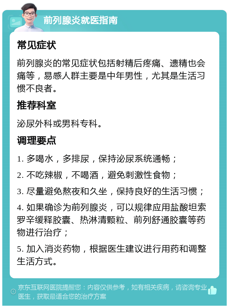 前列腺炎就医指南 常见症状 前列腺炎的常见症状包括射精后疼痛、遗精也会痛等，易感人群主要是中年男性，尤其是生活习惯不良者。 推荐科室 泌尿外科或男科专科。 调理要点 1. 多喝水，多排尿，保持泌尿系统通畅； 2. 不吃辣椒，不喝酒，避免刺激性食物； 3. 尽量避免熬夜和久坐，保持良好的生活习惯； 4. 如果确诊为前列腺炎，可以规律应用盐酸坦索罗辛缓释胶囊、热淋清颗粒、前列舒通胶囊等药物进行治疗； 5. 加入消炎药物，根据医生建议进行用药和调整生活方式。