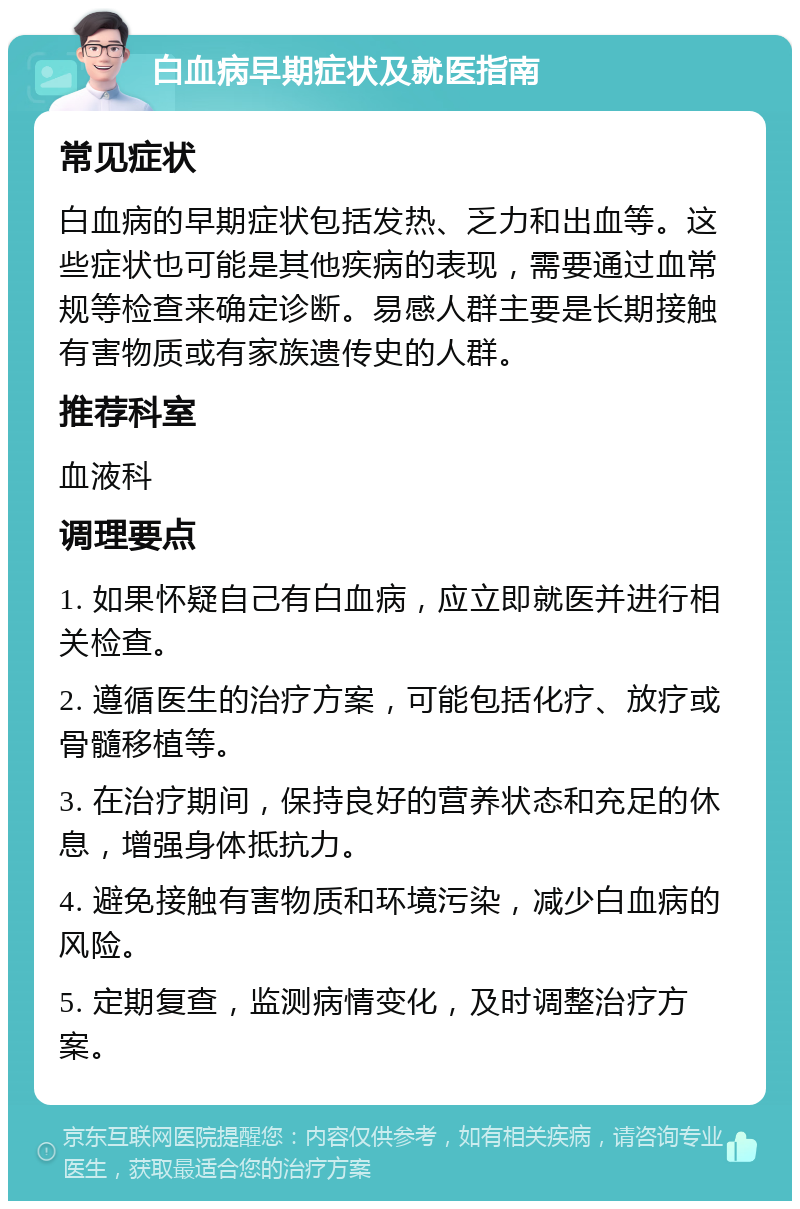 白血病早期症状及就医指南 常见症状 白血病的早期症状包括发热、乏力和出血等。这些症状也可能是其他疾病的表现，需要通过血常规等检查来确定诊断。易感人群主要是长期接触有害物质或有家族遗传史的人群。 推荐科室 血液科 调理要点 1. 如果怀疑自己有白血病，应立即就医并进行相关检查。 2. 遵循医生的治疗方案，可能包括化疗、放疗或骨髓移植等。 3. 在治疗期间，保持良好的营养状态和充足的休息，增强身体抵抗力。 4. 避免接触有害物质和环境污染，减少白血病的风险。 5. 定期复查，监测病情变化，及时调整治疗方案。