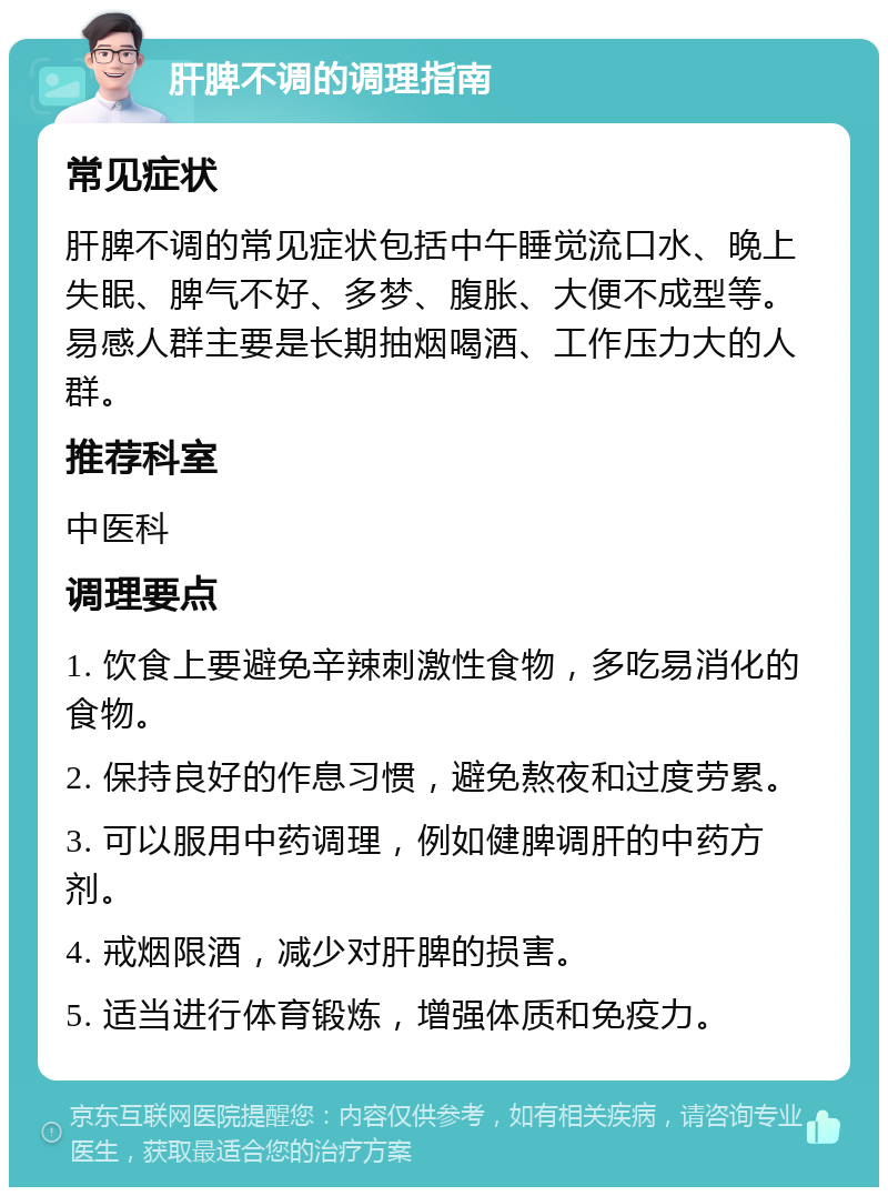 肝脾不调的调理指南 常见症状 肝脾不调的常见症状包括中午睡觉流口水、晚上失眠、脾气不好、多梦、腹胀、大便不成型等。易感人群主要是长期抽烟喝酒、工作压力大的人群。 推荐科室 中医科 调理要点 1. 饮食上要避免辛辣刺激性食物，多吃易消化的食物。 2. 保持良好的作息习惯，避免熬夜和过度劳累。 3. 可以服用中药调理，例如健脾调肝的中药方剂。 4. 戒烟限酒，减少对肝脾的损害。 5. 适当进行体育锻炼，增强体质和免疫力。