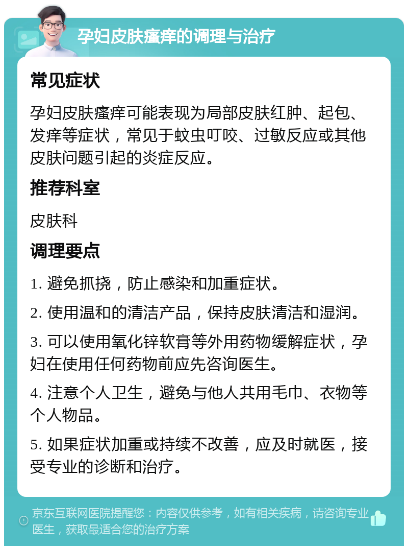 孕妇皮肤瘙痒的调理与治疗 常见症状 孕妇皮肤瘙痒可能表现为局部皮肤红肿、起包、发痒等症状，常见于蚊虫叮咬、过敏反应或其他皮肤问题引起的炎症反应。 推荐科室 皮肤科 调理要点 1. 避免抓挠，防止感染和加重症状。 2. 使用温和的清洁产品，保持皮肤清洁和湿润。 3. 可以使用氧化锌软膏等外用药物缓解症状，孕妇在使用任何药物前应先咨询医生。 4. 注意个人卫生，避免与他人共用毛巾、衣物等个人物品。 5. 如果症状加重或持续不改善，应及时就医，接受专业的诊断和治疗。