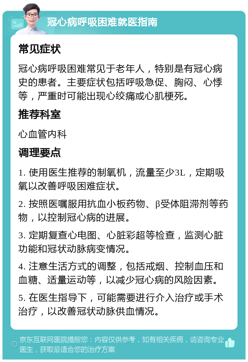 冠心病呼吸困难就医指南 常见症状 冠心病呼吸困难常见于老年人，特别是有冠心病史的患者。主要症状包括呼吸急促、胸闷、心悸等，严重时可能出现心绞痛或心肌梗死。 推荐科室 心血管内科 调理要点 1. 使用医生推荐的制氧机，流量至少3L，定期吸氧以改善呼吸困难症状。 2. 按照医嘱服用抗血小板药物、β受体阻滞剂等药物，以控制冠心病的进展。 3. 定期复查心电图、心脏彩超等检查，监测心脏功能和冠状动脉病变情况。 4. 注意生活方式的调整，包括戒烟、控制血压和血糖、适量运动等，以减少冠心病的风险因素。 5. 在医生指导下，可能需要进行介入治疗或手术治疗，以改善冠状动脉供血情况。