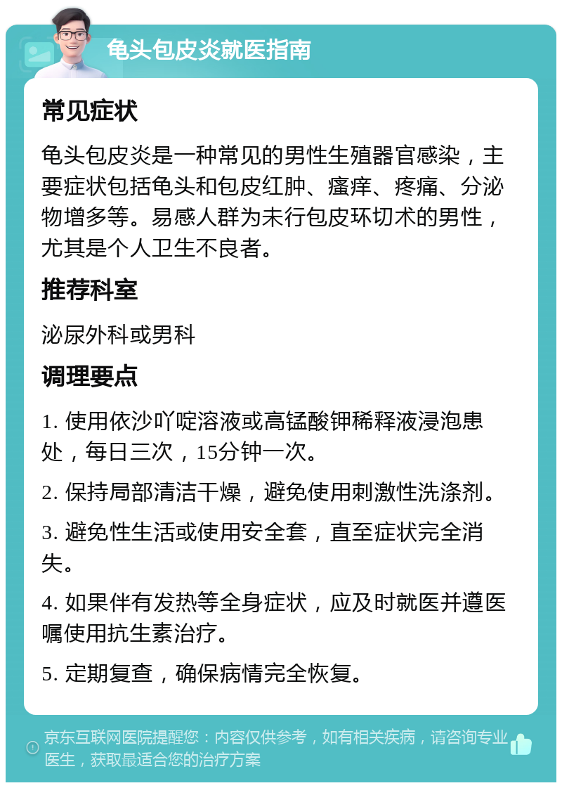 龟头包皮炎就医指南 常见症状 龟头包皮炎是一种常见的男性生殖器官感染，主要症状包括龟头和包皮红肿、瘙痒、疼痛、分泌物增多等。易感人群为未行包皮环切术的男性，尤其是个人卫生不良者。 推荐科室 泌尿外科或男科 调理要点 1. 使用依沙吖啶溶液或高锰酸钾稀释液浸泡患处，每日三次，15分钟一次。 2. 保持局部清洁干燥，避免使用刺激性洗涤剂。 3. 避免性生活或使用安全套，直至症状完全消失。 4. 如果伴有发热等全身症状，应及时就医并遵医嘱使用抗生素治疗。 5. 定期复查，确保病情完全恢复。