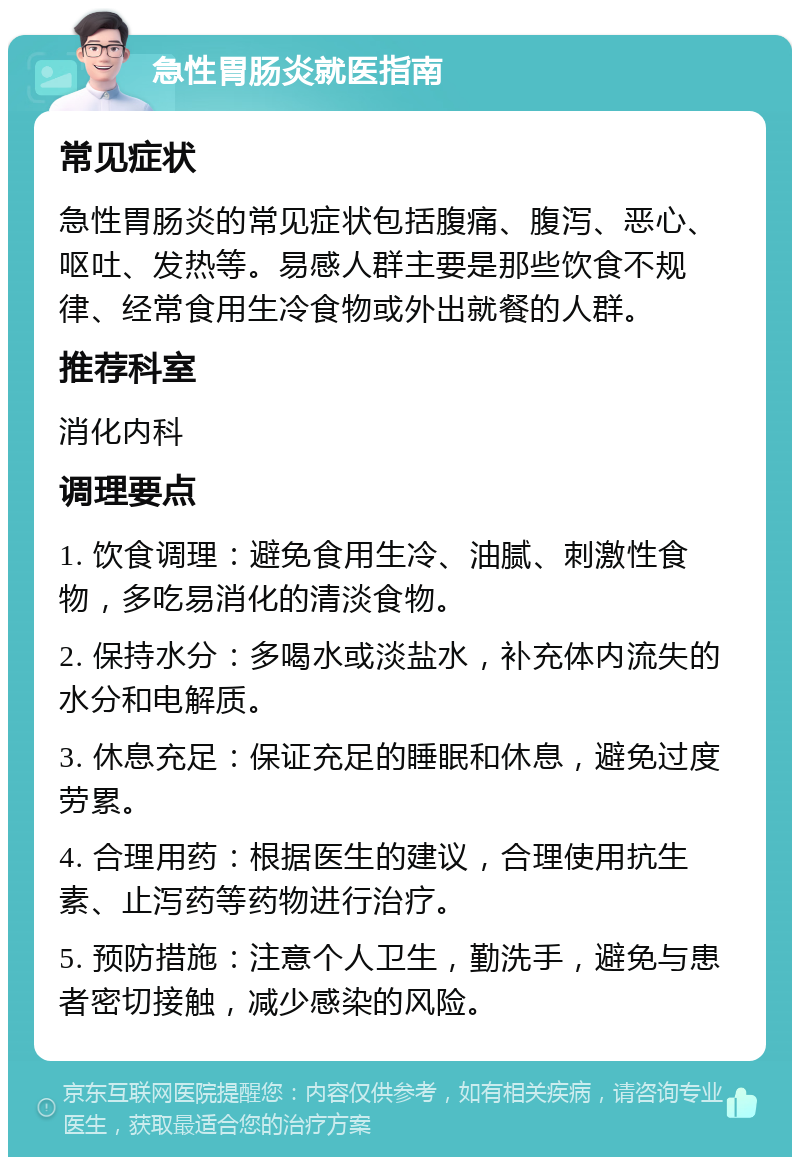 急性胃肠炎就医指南 常见症状 急性胃肠炎的常见症状包括腹痛、腹泻、恶心、呕吐、发热等。易感人群主要是那些饮食不规律、经常食用生冷食物或外出就餐的人群。 推荐科室 消化内科 调理要点 1. 饮食调理：避免食用生冷、油腻、刺激性食物，多吃易消化的清淡食物。 2. 保持水分：多喝水或淡盐水，补充体内流失的水分和电解质。 3. 休息充足：保证充足的睡眠和休息，避免过度劳累。 4. 合理用药：根据医生的建议，合理使用抗生素、止泻药等药物进行治疗。 5. 预防措施：注意个人卫生，勤洗手，避免与患者密切接触，减少感染的风险。