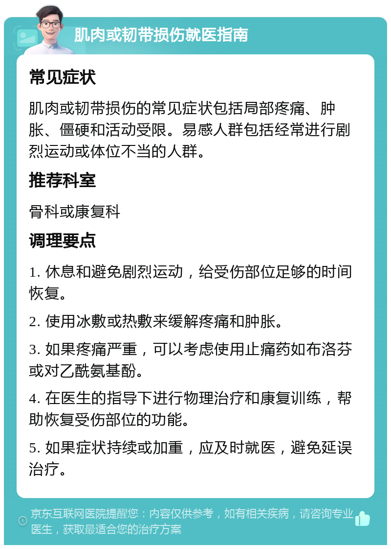 肌肉或韧带损伤就医指南 常见症状 肌肉或韧带损伤的常见症状包括局部疼痛、肿胀、僵硬和活动受限。易感人群包括经常进行剧烈运动或体位不当的人群。 推荐科室 骨科或康复科 调理要点 1. 休息和避免剧烈运动，给受伤部位足够的时间恢复。 2. 使用冰敷或热敷来缓解疼痛和肿胀。 3. 如果疼痛严重，可以考虑使用止痛药如布洛芬或对乙酰氨基酚。 4. 在医生的指导下进行物理治疗和康复训练，帮助恢复受伤部位的功能。 5. 如果症状持续或加重，应及时就医，避免延误治疗。