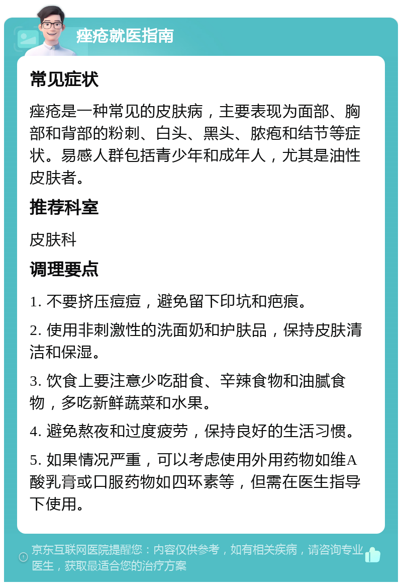 痤疮就医指南 常见症状 痤疮是一种常见的皮肤病，主要表现为面部、胸部和背部的粉刺、白头、黑头、脓疱和结节等症状。易感人群包括青少年和成年人，尤其是油性皮肤者。 推荐科室 皮肤科 调理要点 1. 不要挤压痘痘，避免留下印坑和疤痕。 2. 使用非刺激性的洗面奶和护肤品，保持皮肤清洁和保湿。 3. 饮食上要注意少吃甜食、辛辣食物和油腻食物，多吃新鲜蔬菜和水果。 4. 避免熬夜和过度疲劳，保持良好的生活习惯。 5. 如果情况严重，可以考虑使用外用药物如维A酸乳膏或口服药物如四环素等，但需在医生指导下使用。