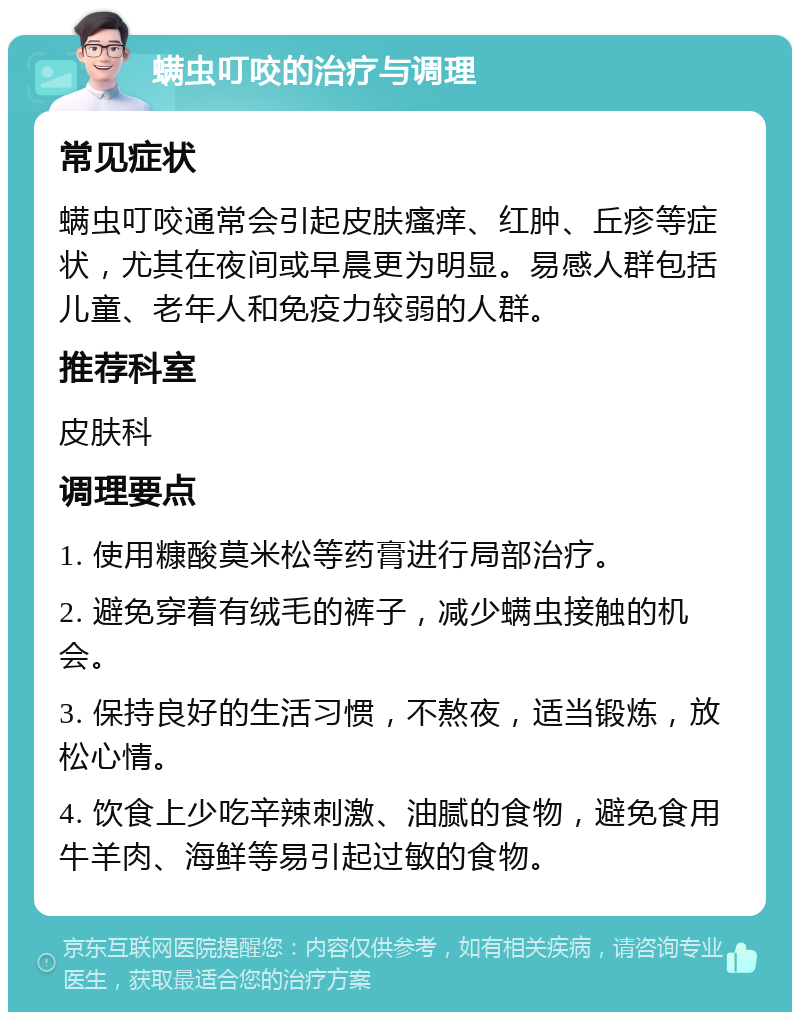 螨虫叮咬的治疗与调理 常见症状 螨虫叮咬通常会引起皮肤瘙痒、红肿、丘疹等症状，尤其在夜间或早晨更为明显。易感人群包括儿童、老年人和免疫力较弱的人群。 推荐科室 皮肤科 调理要点 1. 使用糠酸莫米松等药膏进行局部治疗。 2. 避免穿着有绒毛的裤子，减少螨虫接触的机会。 3. 保持良好的生活习惯，不熬夜，适当锻炼，放松心情。 4. 饮食上少吃辛辣刺激、油腻的食物，避免食用牛羊肉、海鲜等易引起过敏的食物。