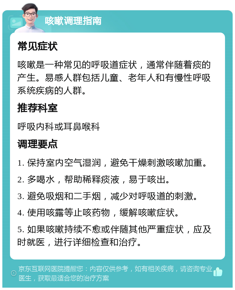 咳嗽调理指南 常见症状 咳嗽是一种常见的呼吸道症状，通常伴随着痰的产生。易感人群包括儿童、老年人和有慢性呼吸系统疾病的人群。 推荐科室 呼吸内科或耳鼻喉科 调理要点 1. 保持室内空气湿润，避免干燥刺激咳嗽加重。 2. 多喝水，帮助稀释痰液，易于咳出。 3. 避免吸烟和二手烟，减少对呼吸道的刺激。 4. 使用咳露等止咳药物，缓解咳嗽症状。 5. 如果咳嗽持续不愈或伴随其他严重症状，应及时就医，进行详细检查和治疗。