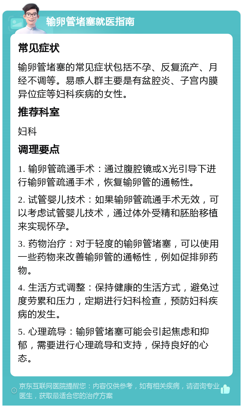 输卵管堵塞就医指南 常见症状 输卵管堵塞的常见症状包括不孕、反复流产、月经不调等。易感人群主要是有盆腔炎、子宫内膜异位症等妇科疾病的女性。 推荐科室 妇科 调理要点 1. 输卵管疏通手术：通过腹腔镜或X光引导下进行输卵管疏通手术，恢复输卵管的通畅性。 2. 试管婴儿技术：如果输卵管疏通手术无效，可以考虑试管婴儿技术，通过体外受精和胚胎移植来实现怀孕。 3. 药物治疗：对于轻度的输卵管堵塞，可以使用一些药物来改善输卵管的通畅性，例如促排卵药物。 4. 生活方式调整：保持健康的生活方式，避免过度劳累和压力，定期进行妇科检查，预防妇科疾病的发生。 5. 心理疏导：输卵管堵塞可能会引起焦虑和抑郁，需要进行心理疏导和支持，保持良好的心态。